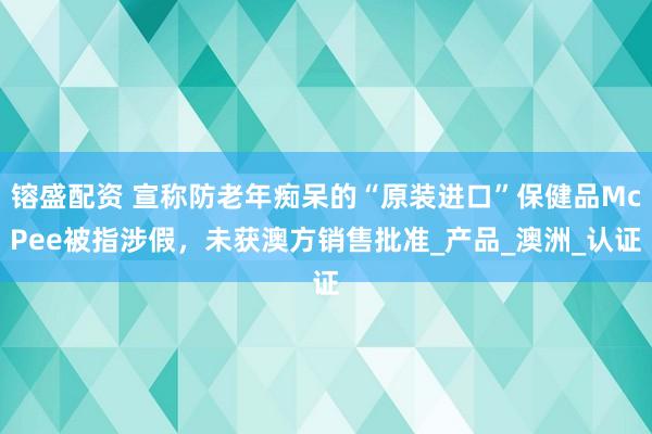 镕盛配资 宣称防老年痴呆的“原装进口”保健品McPee被指涉假，未获澳方销售批准_产品_澳洲_认证