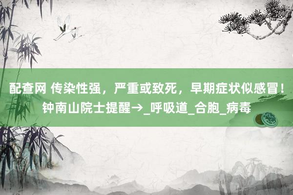 配查网 传染性强，严重或致死，早期症状似感冒！钟南山院士提醒→_呼吸道_合胞_病毒