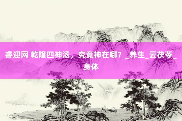 睿迎网 乾隆四神汤，究竟神在哪？_养生_云茯苓_身体