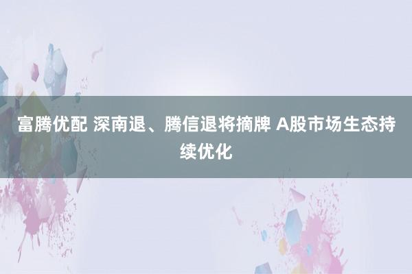 富腾优配 深南退、腾信退将摘牌 A股市场生态持续优化