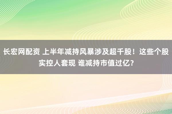 长宏网配资 上半年减持风暴涉及超千股！这些个股实控人套现 谁减持市值过亿？