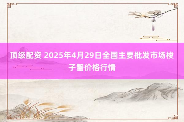 顶级配资 2025年4月29日全国主要批发市场梭子蟹价格行情