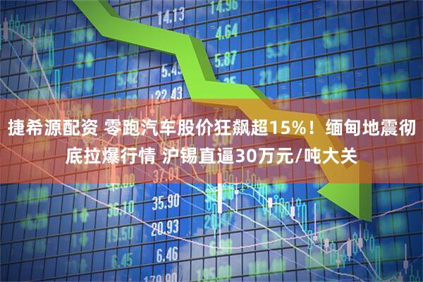 捷希源配资 零跑汽车股价狂飙超15%！缅甸地震彻底拉爆行情 沪锡直逼30万元/吨大关