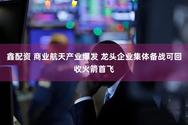 鑫配资 商业航天产业爆发 龙头企业集体备战可回收火箭首飞