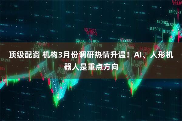 顶级配资 机构3月份调研热情升温！AI、人形机器人是重点方向