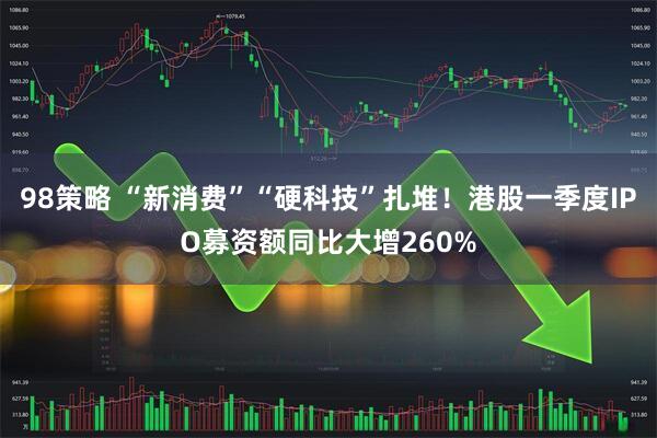 98策略 “新消费”“硬科技”扎堆！港股一季度IPO募资额同比大增260%
