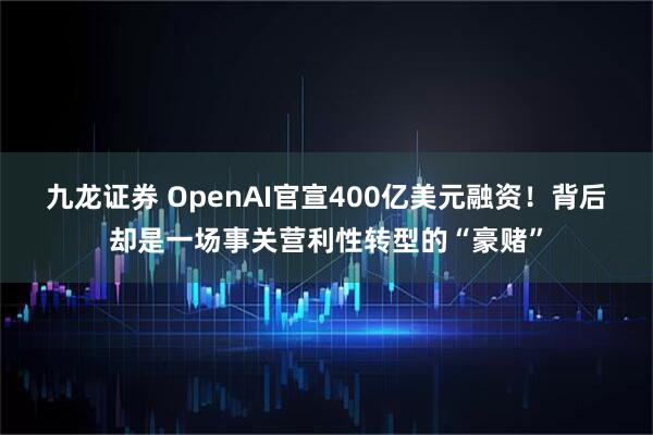 九龙证券 OpenAI官宣400亿美元融资！背后却是一场事关营利性转型的“豪赌”