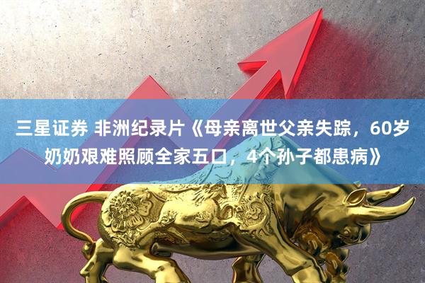三星证券 非洲纪录片《母亲离世父亲失踪，60岁奶奶艰难照顾全家五口，4个孙子都患病》