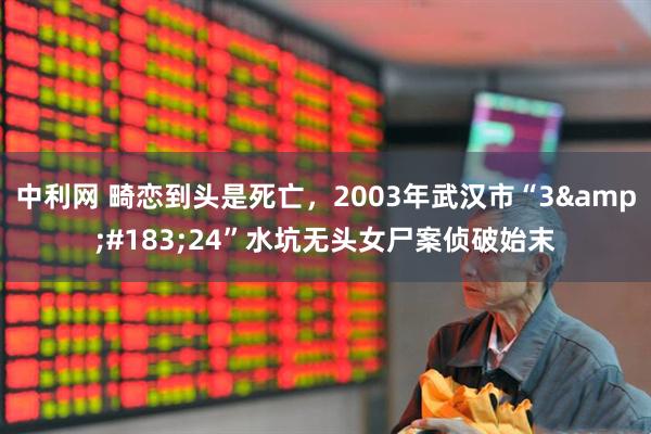 中利网 畸恋到头是死亡，2003年武汉市“3&#183;24”水坑无头女尸案侦破始末