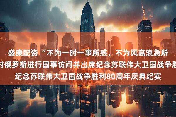 盛康配资 “不为一时一事所惑，不为风高浪急所扰”——习近平主席对俄罗斯进行国事访问并出席纪念苏联伟大卫国战争胜利80周年庆典纪实