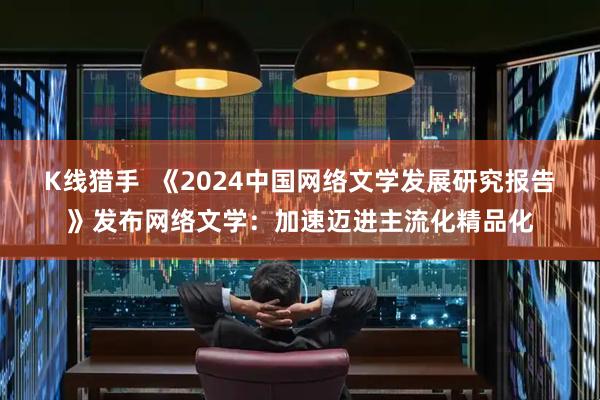 K线猎手  《2024中国网络文学发展研究报告》发布网络文学：加速迈进主流化精品化
