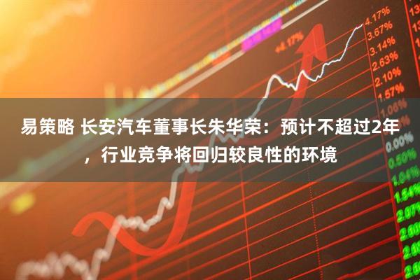易策略 长安汽车董事长朱华荣：预计不超过2年，行业竞争将回归较良性的环境