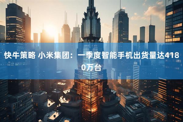 快牛策略 小米集团：一季度智能手机出货量达4180万台