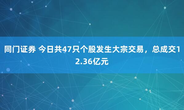 同门证券 今日共47只个股发生大宗交易，总成交12.36亿元