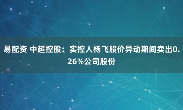 易配资 中超控股：实控人杨飞股价异动期间卖出0.26%公司股份