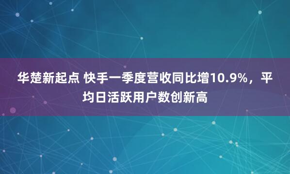 华楚新起点 快手一季度营收同比增10.9%，平均日活跃用户数创新高