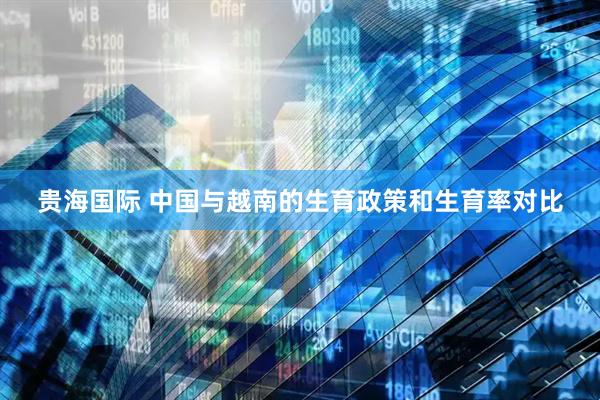 贵海国际 中国与越南的生育政策和生育率对比