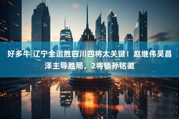 好多牛 辽宁全运胜四川四将太关键！赵继伟吴昌泽主导胜局，2将锁孙铭徽