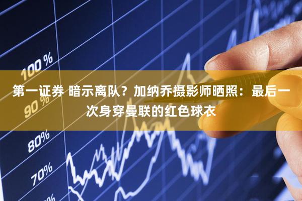 第一证券 暗示离队？加纳乔摄影师晒照：最后一次身穿曼联的红色球衣