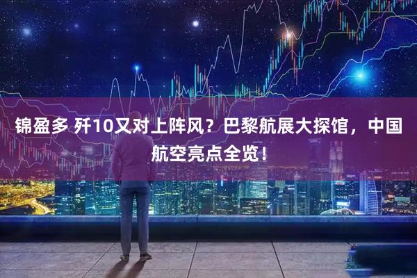 锦盈多 歼10又对上阵风？巴黎航展大探馆，中国航空亮点全览！