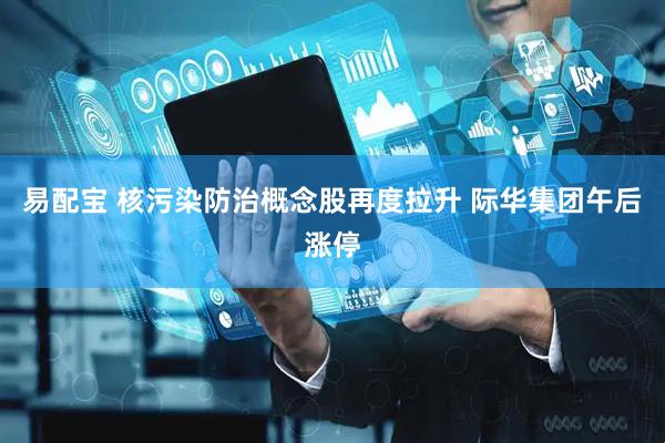 易配宝 核污染防治概念股再度拉升 际华集团午后涨停