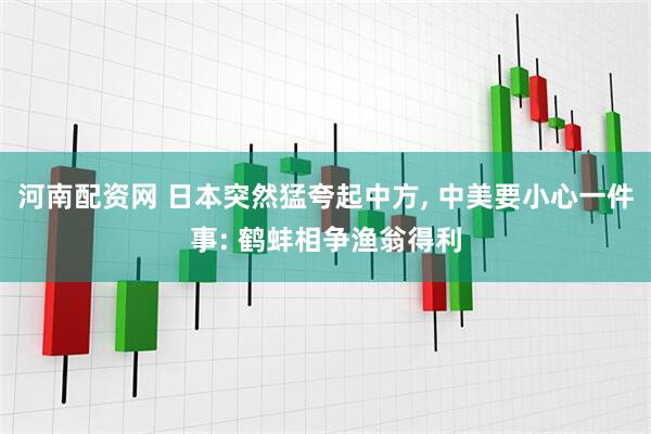 河南配资网 日本突然猛夸起中方, 中美要小心一件事: 鹤蚌相争渔翁得利