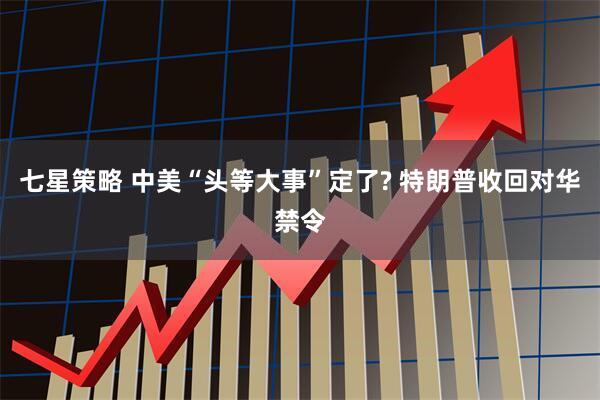 七星策略 中美“头等大事”定了? 特朗普收回对华禁令