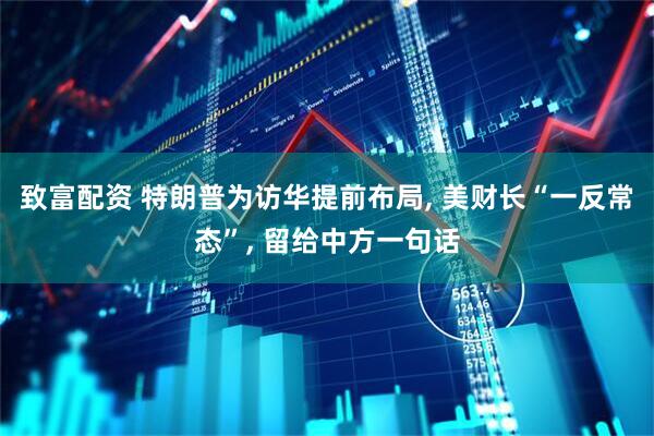 致富配资 特朗普为访华提前布局, 美财长“一反常态”, 留给中方一句话