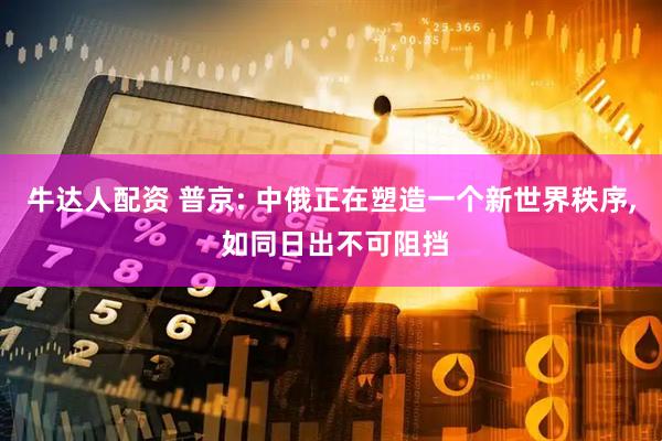 牛达人配资 普京: 中俄正在塑造一个新世界秩序, 如同日出不可阻挡