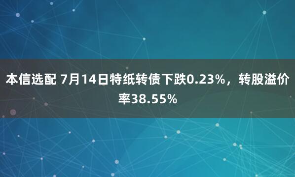 本信选配 7月14日特纸转债下跌0.23%，转股溢价率38.55%