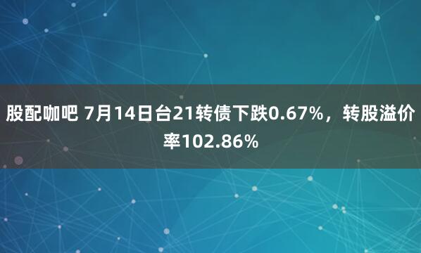 股配咖吧 7月14日台21转债下跌0.67%，转股溢价率102.86%