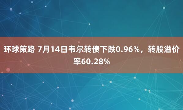 环球策路 7月14日韦尔转债下跌0.96%，转股溢价率60.28%