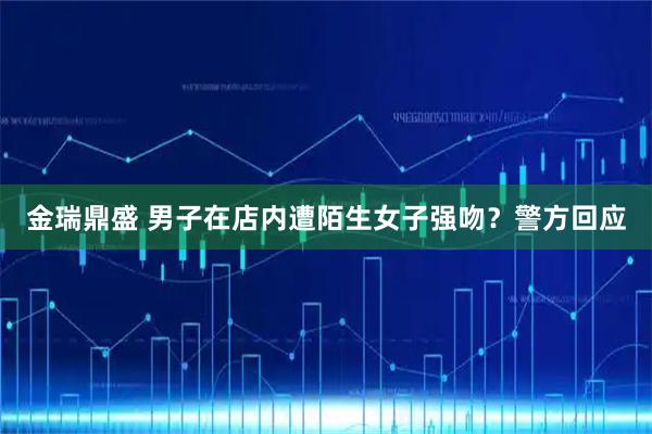 金瑞鼎盛 男子在店内遭陌生女子强吻？警方回应