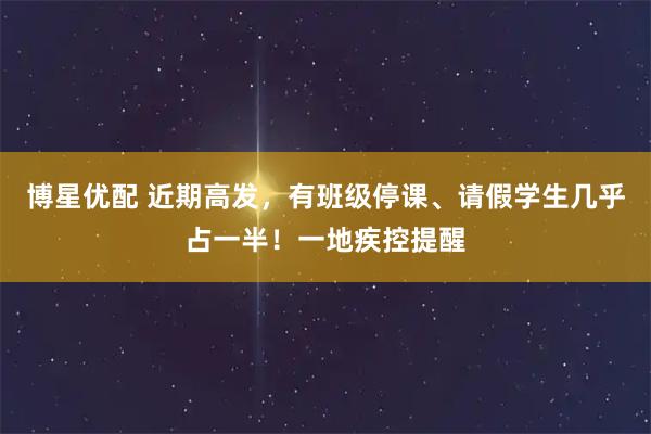 博星优配 近期高发，有班级停课、请假学生几乎占一半！一地疾控提醒