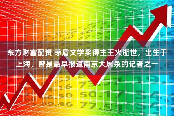 东方财富配资 茅盾文学奖得主王火逝世，出生于上海，曾是最早报道南京大屠杀的记者之一