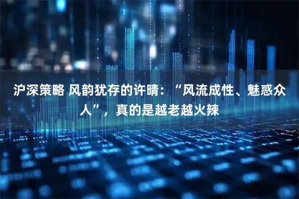 沪深策略 风韵犹存的许晴：“风流成性、魅惑众人”，真的是越老越火辣