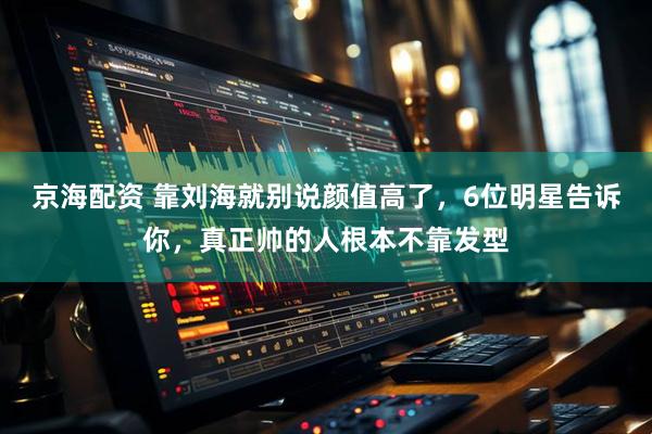 京海配资 靠刘海就别说颜值高了，6位明星告诉你，真正帅的人根本不靠发型