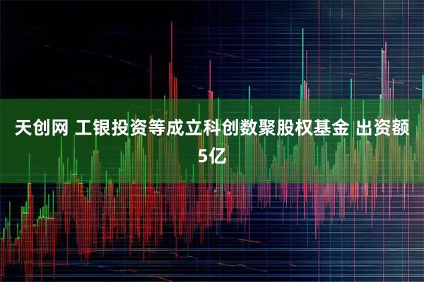 天创网 工银投资等成立科创数聚股权基金 出资额5亿