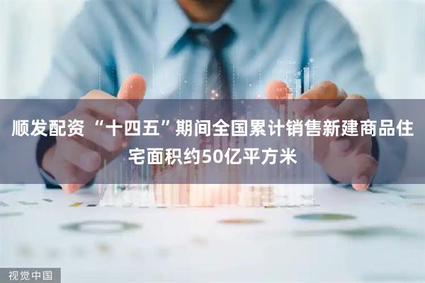 顺发配资 “十四五”期间全国累计销售新建商品住宅面积约50亿平方米
