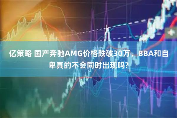亿策略 国产奔驰AMG价格跌破30万,BBA和自卑真的不会同时出现吗?