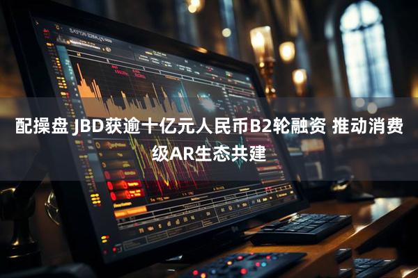 配操盘 JBD获逾十亿元人民币B2轮融资 推动消费级AR生态共建