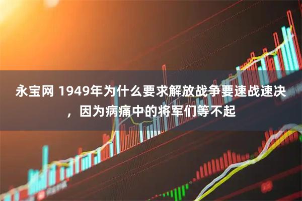 永宝网 1949年为什么要求解放战争要速战速决，因为病痛中的将军们等不起