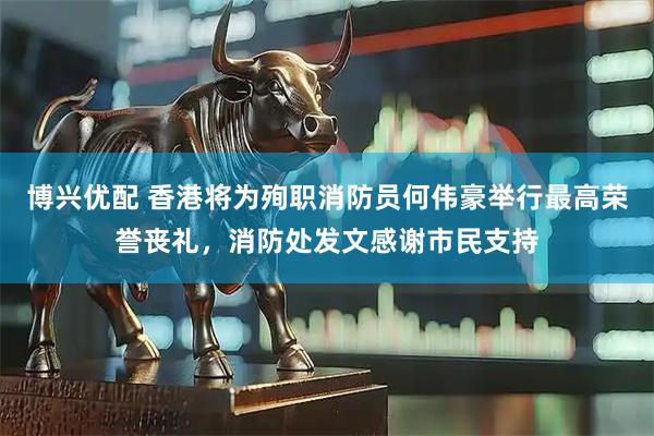 博兴优配 香港将为殉职消防员何伟豪举行最高荣誉丧礼，消防处发文感谢市民支持