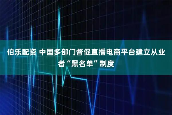 伯乐配资 中国多部门督促直播电商平台建立从业者“黑名单”制度
