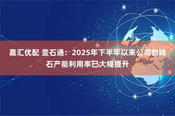 嘉汇优配 壹石通：2025年下半年以来公司勃姆石产能利用率已大幅提升