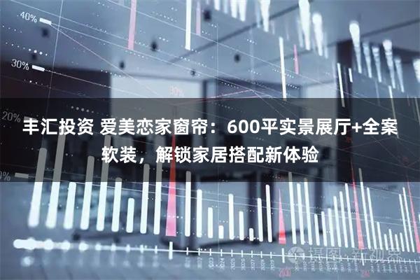 丰汇投资 爱美恋家窗帘：600平实景展厅+全案软装，解锁家居搭配新体验