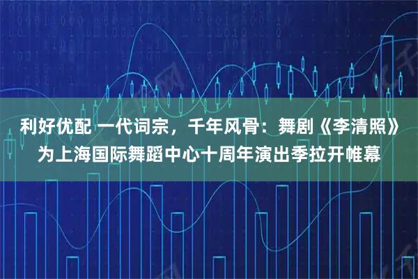 利好优配 一代词宗，千年风骨：舞剧《李清照》为上海国际舞蹈中心十周年演出季拉开帷幕
