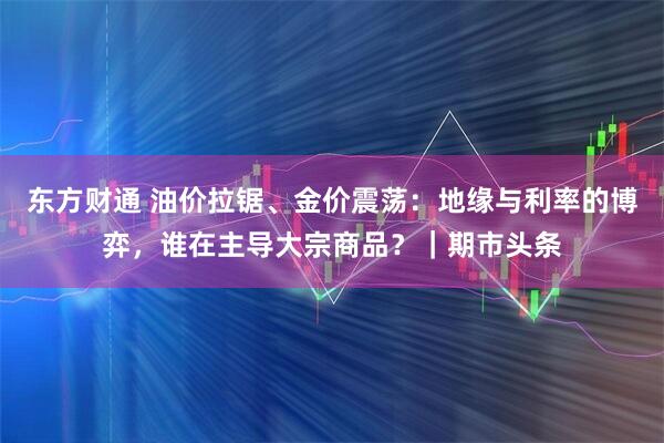 东方财通 油价拉锯、金价震荡：地缘与利率的博弈，谁在主导大宗商品？｜期市头条