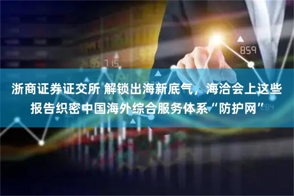 浙商证券证交所 解锁出海新底气，海洽会上这些报告织密中国海外综合服务体系“防护网”